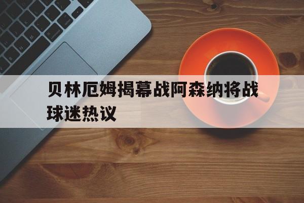 贝林厄姆揭幕战阿森纳将战球迷热议(贝林厄姆足球比赛视频) 贝林厄姆揭幕战阿森纳将战球迷热议(贝林厄姆足球比赛视频)